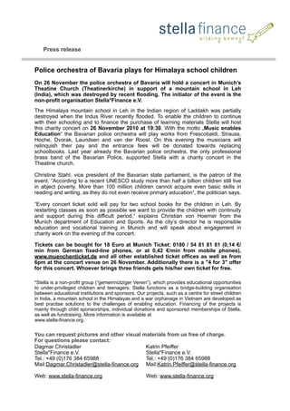 Press release
Police orchestra of Bavaria plays for Himalaya school children
On 26 November the police orchestra of Bavaria will hold a concert in Munich’s
Theatine Church (Theatinerkirche) in support of a mountain school in Leh
(India), which was destroyed by recent flooding. The initiator of the event is the
non-profit organisation Stella*Finance e.V.
The Himalaya mountain school in Leh in the Indian region of Laddakh was partially
destroyed when the Indus River recently flooded. To enable the children to continue
with their schooling and to finance the purchase of learning materials Stella will host
this charity concert on 26 November 2010 at 19:30. With the motto „Music enables
Education“ the Bavarian police orchestra will play works from Frescobaldi, Strauss,
Hoche, Dvorak, Lauridsen and van der Roost. On this evening the musicians will
relinquish their pay and the entrance fees will be donated towards replacing
schoolbooks. Last year already the Bavarian police orchestra, the only professional
brass band of the Bavarian Police, supported Stella with a charity concert in the
Theatine church.
Christine Stahl, vice president of the Bavarian state parliament, is the patron of the
event. “According to a recent UNESCO study more than half a billion children still live
in abject poverty. More than 100 million children cannot acquire even basic skills in
reading and writing, as they do not even receive primary education“, the politician says.
“Every concert ticket sold will pay for two school books for the children in Leh. By
restarting classes as soon as possible we want to provide the children with continuity
and support during this difficult period,“ explains Christian von Hoerner from the
Munich department of Education and Sports. As the city’s director he is responsible
education and vocational training in Munich and will speak about engagement in
charity work on the evening of the concert.
Tickets can be bought for 18 Euro at Munich Ticket: 0180 / 54 81 81 81 (0,14 €/
min from German fixed-line phones, or at 0,42 €/min from mobile phones),
www.muenchenticket.de and all other established ticket offices as well as from
6pm at the concert venue on 26 November. Additionally there is a "4 for 3" offer
for this concert. Whoever brings three friends gets his/her own ticket for free.
*Stella is a non-profit group (“gemeinnütziger Verein”), which provides educational opportunities
to under-privileged children and teenagers. Stella functions as a bridge-building organisation
between educational institutions and sponsors. Our projects, such as a centre for street children
in India, a mountain school in the Himalayas and a war orphanage in Vietnam are developed as
best practise solutions to the challenges of enabling education. Financing of the projects is
mainly through child sponsorships, individual donations and sponsored memberships of Stella,
as well as fundraising. More information is available at
www.stella-finance.org.
You can request pictures and other visual materials from us free of charge.
For questions please contact:
Dagmar Christadler
Stella*Finance e.V.
Tel.: +49 (0)176 384 65988
Mail:Dagmar.Christadler@stella-finance.org
Web: www.stella-finance.org
Katrin Pfeiffer
Stella*Finance e.V.
Tel.: +49 (0)176 384 65988
Mail:Katrin.Pfeiffer@stella-finance.org
Web: www.stella-finance.org
 