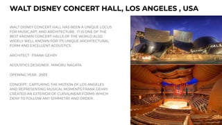 WALT DISNEY CONCERT HALL, LOS ANGELES , USA
WALT DISNEY CONCERT HALL HAS BEEN A UNIQUE LOCUS
FOR MUSIC,ART, AND ARCHITECTURE . IT IS ONE OF THE
BEST KNOWN CONCERT HALLS OF THE WORLD ALSO
WIDELY WELL KNOWN FOR ITS UNIQUE ARCHITECTURAL
FORM AND EXCELLENT ACOUSTICS .
ARCHITECT : FRANK GEHRY
ACOUSTICS DESIGNER : MINORU NAGATA
OPENING YEAR : 2003
CONCEPT : CAPTURING THE MOTION OF LOS ANGELES
AND REPRESENTING MUSICAL MOMENTS FRANK GEHRY
CREATED AN EXTERIOR OF CURVILINEAR FORMS WHICH
DENY TO FOLLOW ANY SYMMETRY AND ORDER .
 