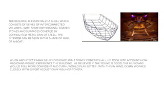 THE BUILDING IS ESSENTIALLY A SHELL WHICH
CONSISTS OF SERIES OF INTERCONNECTED
VOLUMES , WITH SOME ORTHOGONAL COATED
STONES AND SURFACES COVERED BY
CORRUGATED METAL SKIN OF STEEL . THE
INTERIOR CAN BE SEEN IN THE SHAPE OF HULL
OF A BOAT .
WHEN ARCHITECT FRANK GEHRY DESIGNED WALT DISNEY CONCERT HALL, HE TOOK INTO ACCOUNT HOW
MUSICIANS WOULD EXPERIENCE THE BUILDING . HE BELIEVED IF THE SOUND IS GOOD, THE MUSICIANS
WOULD FEEL MORE CONFIDENT AND TURN , WOULD PLAY BETTER . WITH THIS IN MIND, GEHRY WORKED
CLOSELY WITH EXPERT ACOUSTICIAN YASUHISA TOYOTA.
 