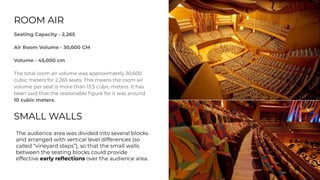 ROOM AIR
Seating Capacity - 2,265
Air Room Volume - 30,600 CM
Volume - 45,000 cm
The total room air volume was approximately 30,600
cubic meters for 2,265 seats. This means the room air
volume per seat is more than 13.5 cubic meters. It has
been said that the reasonable ﬁgure for it was around
10 cubic meters.
SMALL WALLS
The audience area was divided into several blocks
and arranged with vertical level differences (so
called “vineyard steps”), so that the small walls
between the seating blocks could provide
effective early reﬂections over the audience area.
 