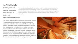 MATERIALS
Finishing Materials
Ceiling : Douglas Fir
Wall : Douglas Fir
Floor : Oak
Seat : Upholstered leather
The interior of the auditorium and rooms, is lined with fir wood.
This is the same type of wood that is used in the back of
violoncelos and violas. Here was used in floors, walls and
ceilings.Wood was chosen as the interior material. “Douglas
Fir” was chosen for the ceiling and the walls. “Oak” was
chosen for the audience floor. “Alaskan Yellow Cedar” was
chosen for the stage floor. Foam concrete was added behind
the wooden panel in the ceiling and the walls, so that sound
energy in the low frequencies would be effectively reflected.
Air space under the stage floor was kept in order to make the
floor vibrate and resonate with the cavity underneath.
The wood of the Douglas fir is medium-weight and, in comparison to other
coniferous woods, fairly hard. It is subject to low shrinkage and has good
stability. It is strong and elastic. The wood is also resistant against fungal and
insect infestation and exhibits good natural durability when exposed to the
elements.
 