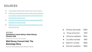 SOURCES
● https://odeon.dk/learn/articles/concert-hall-acoustics/
● https://interestingengineering.com/6-of-the-worlds-be
st-sounding-concert-halls-and-the-science-behind-th
eir-architectural-acoustics
● https://www.nagata-i.com/wp-content/uploads/2019/0
6/WaltDisney_NAGATA.pdf
● https://www.youtube.com/watch?v=MWbvq4QA-Hk&f
eature=youtu.be
BOOKS
Symphony: Frank Gehry's Walt Disney
Concert Hall
Book by Richard Koshalek
Walt Disney Concert Hall: The
Backstage Story
Book by Patricia MacKay and Richard Pilbrow
● Omkar bansode 1805
● Priya chauhan 1813
● Atharva salaskar 1854
● Suvidha tambe 1861
● Rashmi umate 1863
● Manasi wadekar 1865
 