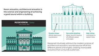 Room acoustics, architectural acoustics is
the science and engineering of achieving
a good sound within a building
Designed intuitively without the modern science of
architectural acoustics, sounds bounce off of the
different planes and angles, creating memorable
acoustics that surrounds audiences.
 