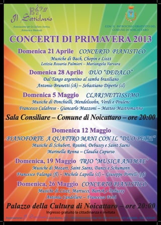 associazione per la Cultura storica,                                         Con il patroCinio gratuito del
            artistica e Musicale                                                      Comune di noiCattaro


  CONCERTI DI PRIMAVERA 2013
         Domenica 21 Aprile ConCerto pianistiCo
                                            Musiche di Bach, Chopin e Liszt
                                Letizia Rosaria Palmieri – Mariangela Varvara

                    Domenica 28 Aprile Duo “DeDaLo”
                              Dal tango argentino al samba brasiliano
                            antonio Brunetti (ch) – sebastiano Diperte (cl)
               Domenica 5 Maggio                                    CLarinettissiMo
                Musiche di ponchielli, Mendelssohn, Verdi e poulenc
          Francesco Calabrese - Giancarlo Mazzoni – Matteo Mastromarino
Sala Consiliare – Comune di Noicattaro – ore 20:00
             Domenica 12 Maggio
pianoForte a quattro Mani Con iL “Duo petit”
                       Musiche di schubert, rossini, Debussy e saint saens
                              Marinella renna – Claudia Capurso
       Domenica, 19 Maggio trio “MusiCa aniMae”
                Musiche di Mozart, saint saens, Danzi e schumann
        Francesco Falanga (fl) – Michele Lapolla (cl) – Giuseppe porrelli (pf)
         Domenica, 26 Maggio ConCerto pianistiCo
                             Musiche di Liszt, Martucci, Bartok e Debussy
                                antonia Candeliere – Francesca Ferri
Palazzo della Cultura di Noicattaro – ore 20:00
                                     Ingresso gratuito la cittadinanza è invitata
Associazione                          Corso Roma, 167 - 70016 Noicattaro (Ba) Tel. 080 4782550 - 347 4846488 - 340 1808048
 