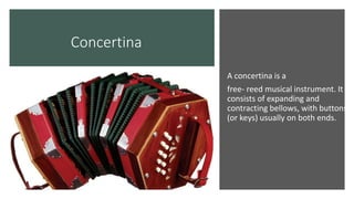Concertina
A concertina is a
free- reed musical instrument. It
consists of expanding and
contracting bellows, with buttons
(or keys) usually on both ends.
 