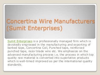 Concertina Wire Manufacturers
(Sumit Enterprises)
Sumit Enterprises is a professionally managed firm which is
devotedly engrossed in the manufacturing and exporting of
barbed tape, Concertina Coil, Punched tape, reinforced
punched tape, razor blade wire etc. We emphasize on the
advanced manufacturing process i.e. the process in which top
quality raw material is converted into superlative products
which is well-timed improved as per the international quality
standards.

 
