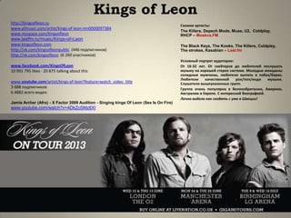 Kings of Leon
http://kingsofleon.ru
www.allmusic.com/artist/kings-of-leon-mn0000097384
www.myspace.com/kingsofleon
www.lastfm.ru/music/Kings+of+Leon
www.kingsofleon.com
http://vk.com/kingsofleonpublic (446 подписчиков)
http://vk.com/kingsofleon (6 260 участников)
www.facebook.com/KingsOfLeon
10 991 795 likes · 20 875 talking about this
www.youtube.com/artist/kings-of-leon?feature=watch_video_title
3 688 подписчиков
6 4882 всего видео
Jamie Archer (Afro) - X Factor 2009 Audition - Singing kings Of Leon (Sex Is On Fire)
www.youtube.com/watch?v=4DkZcSMz8XI
Схожие артисты:
The Killers, Depech Mode, Muse, U2, Coldplay,
RHCP – Moskva.FM
The Black Keys, The Kooks, The Killers, Coldplay,
The strokes, Kasabian – Last.fm
Условный портрет аудитории:
От 16-32 лет. От скейтеров до любителей послушать
музыку на хорошей стерео системе. Молодые женщины
солидные мужчины, любители выпить в пабах/барах.
Любители качественной рок/поп/инди музыки.
Слушатели вышеуказанных групп.
Группа очень популярна в Великобритании, Америке,
Австралии и Европе. С интересной биографией.
Лично видела как сходять с ума в Швеции!
 