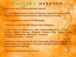 ● Our town has a thousand-year history.
● It is an administrative center of Haskovo region in south-eastern
Bulgaria, located near the border with Greece and Turkey.
● The population is above 78 000 people.
● The town ranks the 12th largest city in Bulgaria.
● Twin towns are: Абингтън - USA, Александруполис - Greece,
Енгера – Spain, Лестър – England, Новара – Italy, Одрин Turkey,
Ташкент – Uzbekistan, Веспрем – Hungary,
Châtillon-sur-Indre – France.
● Our town is famous for its rich cultural life, with many historical
monuments and landmarks. Every year the town hosts musical,
literary and folk festivals.
● There are 20 schools in the town.
Х А С К О В О H A S K O V O
 
