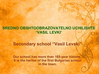 SREDNO OBSHTOOBRAZOVATELNO UCHILISHTE
‘VASIL LEVKI’
Secondary school “Vasil Levski”
Our school has more than 165-year history.
It is the heritor of the first Bulgarian school
in the town.
 