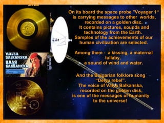  Click to edit the outline text
format
 Second Outline Level
− Third Outline Level
 Fourth
Outline Level
− Fifth
Outline
Level
− Sixth
Outline
Level
− Seventh
Outline
Level
− Eighth
Outline
Level
Ninth Outline LevelClick to edit
Master text styles
And the Bulgarian folklore song
“Delyu rebel”.
The voice of Valya Balkanska,
recorded on the golden disk,
is one of the messages of humanity
to the universe!
On its board the space probe "Voyager 1“
is carrying messages to other worlds,
recorded on a golden disc.
It contains pictures, sounds and
technology from the Earth.
Samples of the achievements of our
human civilization are selected.
Among them - a kissing, a maternal
lullaby,
a sound of wind and water.
 