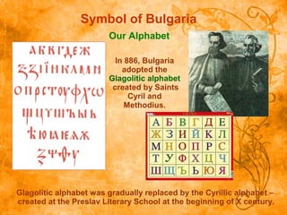 Symbol of Bulgaria
Our Alphabet
Glagolitic alphabet was gradually replaced by the Cyrillic alphabet –
created at the Preslav Literary School at the beginning of X century.
In 886, Bulgaria
adopted the
Glagolitic alphabet
created by Saints
Cyril and
Methodius.
 