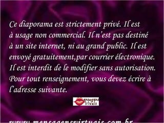 Ce diaporama est strictement privé. Il est à usage non commercial. Il n’est pas destiné à un site internet, ni au grand public. Il est envoyé gratuitement,par courrier électronique. Il est interdit de le modifier sans autorisation. Pour tout renseignement, vous devez écrire à l’adresse suivante.   www.mensagensvirtuais.com.br 