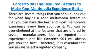 Concerto 901 Has Required Features to
Make Your Multimedia Experience Better
There are several things that you should look out
for when buying a good multimedia system so
that you can have the best and most memorable
experience every time you use it. You can be
overwhelmed at the features that are offered by
several manufacturers but a reputed and
experienced one like Concerto 901 will always
give you the best. Therefore, it is essential that
you always select a reputed company.
 