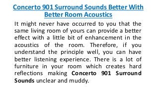 Concerto 901 Surround Sounds Better With
Better Room Acoustics
It might never have occurred to you that the
same living room of yours can provide a better
effect with a little bit of enhancement in the
acoustics of the room. Therefore, if you
understand the principle well, you can have
better listening experience. There is a lot of
furniture in your room which creates hard
reflections making Concerto 901 Surround
Sounds unclear and muddy.
 