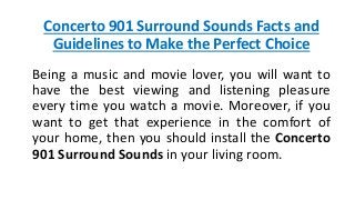 Concerto 901 Surround Sounds Facts and
Guidelines to Make the Perfect Choice
Being a music and movie lover, you will want to
have the best viewing and listening pleasure
every time you watch a movie. Moreover, if you
want to get that experience in the comfort of
your home, then you should install the Concerto
901 Surround Sounds in your living room.
 