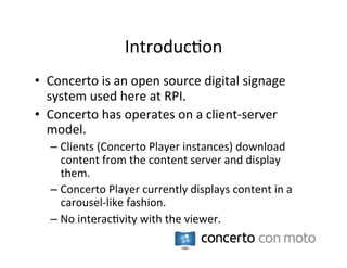Introduc:on	
  
•  Concerto	
  is	
  an	
  open	
  source	
  digital	
  signage	
  
   system	
  used	
  here	
  at	
  RPI.	
  
•  Concerto	
  has	
  operates	
  on	
  a	
  client-­‐server	
  
   model.	
  
    –  Clients	
  (Concerto	
  Player	
  instances)	
  download	
  
       content	
  from	
  the	
  content	
  server	
  and	
  display	
  
       them.	
  
    –  Concerto	
  Player	
  currently	
  displays	
  content	
  in	
  a	
  
       carousel-­‐like	
  fashion.	
  
    –  No	
  interac:vity	
  with	
  the	
  viewer.	
  
 