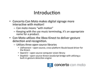 Introduc:on	
  
•  Concerto	
  Con	
  Moto	
  makes	
  digital	
  signage	
  more	
  
   interac:ve	
  with	
  mo:on!	
  
    –  Con	
  moto	
  means	
  “with	
  mo:on”	
  
    –  Keeping	
  with	
  the	
  use	
  music	
  terminolog,	
  it’s	
  an	
  appropriate	
  
       name	
  for	
  a	
  product.	
  
•  Con	
  Moto	
  u:lizes	
  the	
  Xbox	
  Kinect	
  to	
  deliver	
  gesture	
  
   detec:on	
  and	
  recogni:on.	
  
    –  U:lizes	
  three	
  open-­‐source	
  libraries	
  
         •  Libfreenect	
  –	
  open-­‐source,	
  cross-­‐plaRorm	
  libusb-­‐based	
  driver	
  for	
  
            the	
  Kinect.	
  
         •  OpenCV	
  –	
  open-­‐source	
  computer	
  vision	
  library	
  
         •  DepthJS	
  –	
  open-­‐source	
  Kinect-­‐JavaScript	
  bridge	
  with	
  u:lizing	
  a	
  
            built-­‐in	
  gesture	
  detec:on	
  engine	
  
 