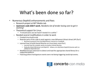 What’s	
  been	
  done	
  so	
  far?	
  
•  Numerous	
  DepthJS	
  enhancements	
  and	
  ﬁxes	
  
     –  Research	
  project	
  at	
  MIT	
  Media	
  Lab.	
  
     –  Upstream	
  code	
  didn’t	
  work.	
  Needed	
  a	
  lot	
  of	
  tender	
  loving	
  care	
  to	
  get	
  it	
  
        working!	
  
     –  Theore:cal	
  support	
  for	
  Linux.	
  
            •  “It	
  should	
  work,	
  but	
  we	
  haven’t	
  tested	
  it	
  in	
  a	
  while.”	
  
     –  Needed	
  several	
  modiﬁca:ons	
  in	
  order	
  to	
  work	
  
            •  Created	
  Linux	
  build	
  script	
  
            •  Rewrote	
  parts	
  of	
  the	
  code	
  to	
  work	
  against	
  a	
  new	
  libfreenect	
  (Kinect	
  driver)	
  API	
  (fun!)	
  
                     –  Received	
  assistance	
  from	
  the	
  #OpenKinect	
  channel	
  on	
  FreeNode.	
  
            •  Learned	
  how	
  to	
  build	
  shared	
  libraries	
  on	
  Linux	
  (even	
  more	
  fun!)	
  
                     –  Learned	
  how	
  the	
  compiler	
  works	
  to	
  produce	
  shared	
  libraries.	
  
                     –  Sta:cally	
  linked	
  libfreenect	
  and	
  OpenCV	
  -­‐	
  allows	
  us	
  to	
  distribute	
  DepthJS	
  binaries	
  with	
  no	
  
                        addi:onal	
  dependencies!	
  
            •  Modiﬁed	
  Chrome	
  extension	
  to	
  detect	
  and	
  load	
  the	
  appropriate	
  shared	
  library	
  for	
  a	
  
               supported	
  plaRorm.	
  
            •  Fixed	
  bug	
  where	
  hand	
  gesture	
  events	
  were	
  not	
  being	
  triggering	
  JavaScript	
  events.	
  
 