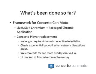 What’s	
  been	
  done	
  so	
  far?	
  
•  Framework	
  for	
  Concerto	
  Con	
  Moto	
  	
  
   –  LiveUSB	
  +	
  Chromium	
  +	
  Packaged	
  Chrome	
  
      Applica:on	
  
   –  Concerto	
  Player	
  replacement	
  
       •  No	
  longer	
  requires	
  internet	
  connec:on	
  to	
  ini:alize.	
  
       •  Classic	
  exponen:al	
  back-­‐oﬀ	
  when	
  network	
  disrup:ons	
  
          occur.	
  
       •  Skeleton	
  code	
  for	
  con	
  moto	
  overlay	
  checked	
  in.	
  
       •  UI	
  mockup	
  of	
  Concerto	
  con	
  moto	
  overlay	
  
 