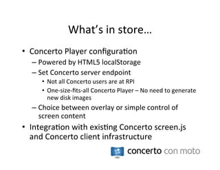 What’s	
  in	
  store…	
  
•  Concerto	
  Player	
  conﬁgura:on	
  
   –  Powered	
  by	
  HTML5	
  localStorage	
  
   –  Set	
  Concerto	
  server	
  endpoint	
  
       •  Not	
  all	
  Concerto	
  users	
  are	
  at	
  RPI	
  
       •  One-­‐size-­‐ﬁts-­‐all	
  Concerto	
  Player	
  –	
  No	
  need	
  to	
  generate	
  
          new	
  disk	
  images	
  
   –  Choice	
  between	
  overlay	
  or	
  simple	
  control	
  of	
  
      screen	
  content	
  
•  Integra:on	
  with	
  exis:ng	
  Concerto	
  screen.js	
  
   and	
  Concerto	
  client	
  infrastructure	
  
 
