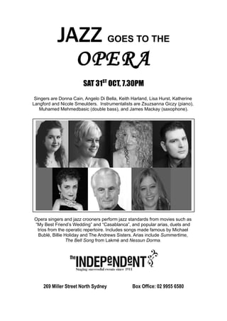 JAZZ GOES TO THE
              OPERA
                        SAT 31ST OCT, 7.30PM
 Singers are Donna Cain, Angelo Di Bella, Keith Harland, Lisa Hurst, Katherine
Langford and Nicole Smeulders. Instrumentalists are Zsuzsanna Giczy (piano),
   Muhamed Mehmedbasic (double bass), and James Mackay (saxophone).




Opera singers and jazz crooners perform jazz standards from movies such as
“My Best Friend’s Wedding” and “Casablanca”, and popular arias, duets and
 trios from the operatic repertoire. Includes songs made famous by Michael
 Bublé, Billie Holiday and The Andrews Sisters. Arias include Summertime,
                The Bell Song from Lakmé and Nessun Dorma.




     269 Miller Street North Sydney             Box Office: 02 9955 6580
 