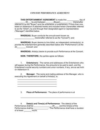 CONCERT PERFORMANCE AGREEMENT 
THIS ENTERTAINMENT AGREEMENT is made this ___________ day of _________, 20___ by and between _______(Buyer)___________ (hereinafter referred to as the "Buyer") and the entertainer or entertainers, if more than one, listed on Addendum A attached hereto and included herein (hereinafter referred to as the "Artist"), by and through their designated agent or representative ("Manager") identified below. 
WHEREAS, Buyer conducts the annual event known as __________________ (hereinafter referred to as the "Concert"); and 
WHEREAS, Buyer desires to hire Artist, as independent contractor(s), to provide the entertainment generally described below (the "Performance") at the 20________ Concert; and 
WHEREAS, Artist(s) desire to provide such Performance at the Concert; 
NOW, THEREFORE, the parties agree as follows: 
1. Entertainers: The names and addresses of the Entertainers who will appear during the Performance, the amounts to be paid to each, and the Entertainer's social security numbers and union numbers, if any, are as set forth on Addendum A. 
2. Manager: The name and mailing address of the Manager, who is executing this Agreement on behalf of Artist(s), is: 
____________________________________ 
____________________________________ 
____________________________________ 
____________________________________ 
3. Place of Performance: The place of performance is at 
___________________________________________________________ 
4. Date(s) and Time(s) of Performance: The date(s) of the Performance shall be ________________, 20____ and the time(s) of the Performance shall be _____________. This Performance shall have a duration of at least _______ hours. 
 