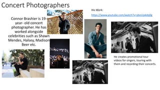 Concert Photographers
Connor Brashier is 19-
year- old concert
photographer. He has
worked alongside
celebrities such as Shawn
Mendes, Halsey, Madison
Beer etc.
https://www.youtube.com/watch?v=yboUjxkdq0g
His Work:
He creates promotional tour
videos for singers, touring with
them and recording their concerts.
 
