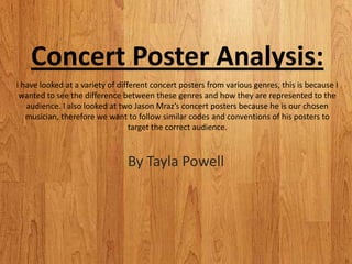 Concert Poster Analysis:
I have looked at a variety of different concert posters from various genres, this is because I
 wanted to see the difference between these genres and how they are represented to the
   audience. I also looked at two Jason Mraz’s concert posters because he is our chosen
   musician, therefore we want to follow similar codes and conventions of his posters to
                                  target the correct audience.



                                By Tayla Powell
 