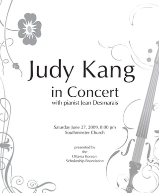 Judy Kang
 in Concert
  with pianist Jean Desmarais



  Saturday June 27, 2009, 8:00 pm
        Southminster Church


            presented by
                  the
           Ottawa Korean
        Scholarship Foundation
 