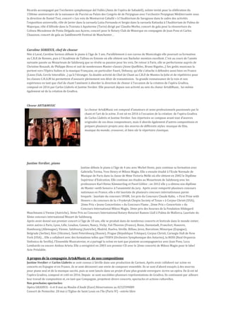 Ricardo accompagné par l’orchestre symphonique del Vallés (Amis de l’opéra de Sabadell), soliste invité pour la célébration du
150ème anniversaire de la naissance de Puccini au Palais des Congrès de de Perpignan avec l’orchestre Perpignan Méditerranée sous
la direction de Daniel Tosi, concert « Les voix de Montserrat Caballé » à l’Auditorium de Saragosse dans le cadre des activités
l’exposition universelle, rôle de Javier dans la zarzuela Luisa Fernanda et Sergio dans la zarzuela Katiuska à l’Auditorium de Palma de
Majorque, rôle d’Alfredo dans la Traviata à Aquiterme (Turin) dirigé par Claudio Morbo, concert de gala pour la réouverture du
Coliseu Micealense de Ponta Delgada aux Açores, concert pour le Rotary Club de Minorque en compagnie de Joan Pons et Carlos
Chausson, concert de gala au Saddleworth Festival de Manchester…
Caroline SORIEUX, chef de choeur
Née à Laval, Caroline Sorieux débute le piano à l'âge de 3 ans. Parallèlement à son cursus de Musicologie elle poursuit sa formation
au C.R.R de Rennes, puis à l'Académie de Tallinn en Estonie où elle obtient son Bachelor mention excellent. C'est au cours de l'année
suivante passée au Mozarteum de Salzbourg que se révèle sa passion pour les voix. De retour à Paris, elle se perfectionne auprès de
Christine Rouault, de Philippe Biros et suit de nombreuses Master-classes (Anne Queffelec, Bruno Rigutto...) Ses goûts musicaux la
portent vers l'Opéra Italien et la musique Française, en particulier Fauré, Debussy, qu'elle s'attache à défendre aussi bien en France
(Lions Club, Cercle Interalliée ..) qu'à l'étranger. Sa double activité de Chef de Chant au C.R.D de Mantes-la-Jolie et de répétitrice pour
les classes C.H.A.M lui permettent d'assouvir pleinement son désir de transmission. Sa grande connaissance de la voix et son
expérience en tant que chef de chant l’amènent à aborder la direction de choeur à l’occasion de la création de l’opéra Gradiva,
composé en 2016 par Carlos Llabrés et Justine Verdier. Elle poursuit depuis son activité au sein du chœur Arts&Music, lui-même
également né de la création de Gradiva.
Choeur ARTS&MUSIC
Le choeur Arts&Music est composé d’amateurs et semi-professionnels passionnés par le
chant et l’art de la scène. Il est né en 2016 à l’occasion de la création de l’opéra Gradiva
de Carlos Llabrés et Justine Verdier. Son répertoire se compose avant tout d’œuvres
originales de ces deux compositeurs, mais il aborde également d’autres compositions et
prépare plusieurs projets avec des œuvres de différents styles: musique de film,
musique du monde, crossover, et bien sûr le répertoire classique.
Justine Verdier, piano
Justine débute le piano à l’âge de 4 ans avec Michel Denis, puis continue sa formation avec
Gabriella Torma, Yves Henry et Milosz Magin. Elle a ensuite étudié à l’Ecole Normale de
Musique de Paris dans la classe de Mme Victoria Melki où elle obtient en 2002 le Diplôme
Supérieur d’Exécution. Elle continue ses études au Mozarteum de Salzbourg avec les
professeurs Karl-Heinz Kämmerling et Pavel Gililov ; en 2012 elle y a obtenu son diplôme
de Master »with honors» à l’unanimité du jury. Après avoir remporté plusieurs concours
nationaux en France, elle a été lauréate de plusieurs concours internationaux parmi
lesquels : lauréate du concours UFAM, 1er prix du Concours Claude Kahn, « First Prize with
Honors » du concours de la « Fryderyk Chopin Society of Texas » à Corpus Christi (USA),
2ème Prix « Jeune Concertistes » du Concours Flame , 2ème Prix « Concertiste » du
Concours International Milosz Magin, 3ème prix des bourses de la Fondation Hildegard
Maschmann à Vienne (Autriche), 3ème Prix au Concours International Rotary-Rotaract Ramon Llull à Palma de Mallorca, Lauréate du
Xème concours international Mozart de Salzbourg.
Après avoir donné son premier concert à l’âge de 10 ans, elle se produit dans de nombreux concerts et festivals dans le monde entier,
entre autres à Paris, Lyon, Lille, Loudun, Cannes, Nancy, Vichy, Val-Thorens (France), Bonn, Darmstadt, Francfort, Hanovre,
Hambourg (Allemagne), Vienne, Salzbourg (Autriche), Madrid, Huelva, Séville, Bilbao, Jerez, Barcelone, Minorque (Espagne),
Belgrade (Serbie), Kiev (Ukraine), Saint Petersbourg (Russie), Prague (République Tchèque), Corpus Christi, Carnegie Hall de New
York (USA)… Elle a collaboré avec des formations telles que l’OSPA (Orchestre Symphonique des Asturies), la ROSS (Real Orquesta
Sinfonica de Sevilla), l’Ensemble Musicatreize, et a partagé la scène en tant que pianiste accompagnatrice avec Joan Pons, Luca
Lombardo ou encore Ainhoa Arteta. Elle a enregistré en 2003 son premier CD avec le 2ème concerto de Milosz Magin pour le label
Acte Préalable.
A propos de la compagnie Arts&Music et de nos compositions
Justine Verdier et Carlos Llabrés se sont connus à Séville dans une production de Carmen. Après avoir collaboré sur scène en
concerts en Espagne et en France, ils se sont découvert une envie de composer ensemble. Ils se sont d’abord essayés à des œuvres
pour piano seul et de la musique sacrée, puis se sont lancés dans un projet d’une plus grande envergure: écrire un opéra. De là est né
l’opéra Gradiva, composé et créé en 2016. Depuis se sont succédées plusieurs représentations de Gradiva. Ils continuent par ailleurs
leur travail de composition et, en tant que Compagnie, projettent divers concerts, spectacles et actions culturelles.
Nos prochains spectacles:
Opéra GRADIVA - 6 et 8 mai au Moulin d’Andé (Eure) Réservations au 0232599089
Concert de Pentecôte: 28 mai à l’Eglise de Saint Louis en l’Ile (Paris IV) - entrée libre
 