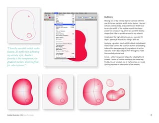 4Adobe Illustrator CS5 How-To Guide
Bubbles
Making one of my bubble objects is simple with the
use of the new variable-width stroke feature. I started
with an outline stroke, and used the new Width tool
to vary the width of the outline around the shape. I
added two circles on top, which are just little blobby
shapes that I like to sprinkle around in my artwork.
I duplicated the big bubble to use as a separate fill
object, pasting it in back and filling it with red.
Applying a gradient mesh with the Mesh tool allowed
me to really control the location of shine and shading.
I altered the transparency of the gradients to let the
red color on the back object show through to create
the rounded volume look.
I drew a white transparent ellipse for a highlight and
created a series of various bubbles in the same way.
Finally, I made symbols out of my favorites, so I could
quickly use them in other areas of the artwork.
“I love the variable-width stroke
feature. It’s perfect for achieving
my artistic style. Another
favorite is the transparency in
gradient meshes, which is great
for color textures.”
 
