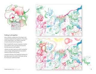 6Adobe Illustrator CS5 How-To Guide
Putting it all together
Once I finished creating most of my objects and
completed details, like the gradients in the petals
of the central flower, I was ready to refine the
artwork and add the finishing touches.
Now I looked at the overall composition, worked
more with the colors, and improved how all of
the little elements work together.
I deleted my sketch layer and started making the
colors stronger, adding depth and new detail to
make the artwork more exciting.
I finished if off with a rich, bright blue background
that fades toward the surface of the water, giving
the whole piece additional depth.
 