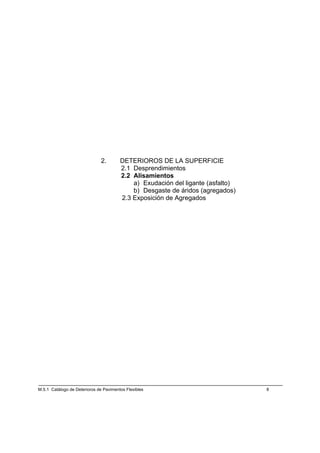 2.       DETERIOROS DE LA SUPERFICIE
                                        2.1 Desprendimientos
                                        2.2 Alisamientos
                                            a) Exudación del ligante (asfalto)
                                            b) Desgaste de áridos (agregados)
                                        2.3 Exposición de Agregados




M.5.1 Catálogo de Deterioros de Pavimentos Flexibles                             8
 