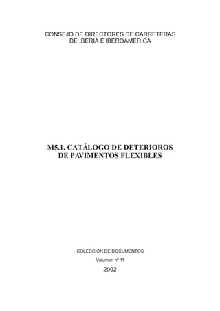 CONSEJO DE DIRECTORES DE CARRETERAS
      DE IBERIA E IBEROAMÉRICA




M5.1. CATÁLOGO DE DETERIOROS
  DE PA VIMENTOS FLEXIBLES




        COLECCIÓN DE DOCUMENTOS
              Volumen nº 11

                 2002
 