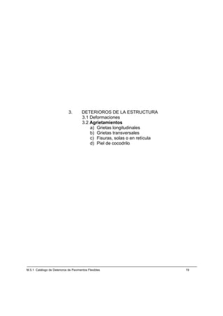 3.        DETERIOROS DE LA ESTRUCTURA
                                       3.1 Deformaciones
                                       3.2 Agrietamientos
                                           a) Grietas longitudinales
                                           b) Grietas transversales
                                           c) Fisuras, solas o en retícula
                                           d) Piel de cocodrilo




M.5.1 Catálogo de Deterioros de Pavimentos Flexibles                         19
 