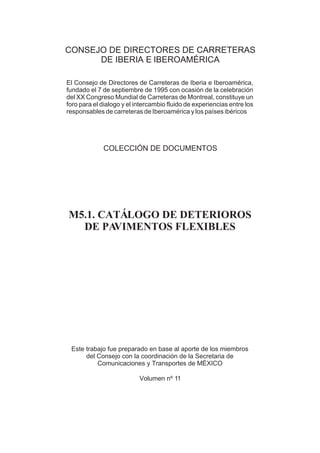 CONSEJO DE DIRECTORES DE CARRETERAS
      DE IBERIA E IBEROAMÉRICA

El Consejo de Directores de Carreteras de Iberia e Iberoamérica,
fundado el 7 de septiembre de 1995 con ocasión de la celebración
del XX Congreso Mundial de Carreteras de Montreal, constituye un
foro para el dialogo y el intercambio fluido de experiencias entre los
responsables de carreteras de Iberoamérica y los países ibéricos




             COLECCIÓN DE DOCUMENTOS




M5.1. CATÁLOGO DE DETERIOROS
  DE PA VIMENTOS FLEXIBLES




 Este trabajo fue preparado en base al aporte de los miembros
      del Consejo con la coordinación de la Secretaria de
          Comunicaciones y Transportes de MÉXICO

                           Volumen nº 11
 