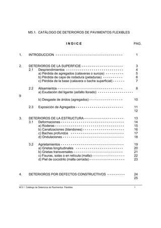 M5.1. CATÁLOGO DE DETERIOROS DE PAVIMENTOS FLEXIBLES


                                             INDICE                                                PAG.


1.       INTRODUCCION - - - - - - - - - - - - - - - - - - - - - - - - - - - - - - - - - -              1


2.       DETERIOROS DE LA SUPERFICIE - - - - - - - - - - - - - - - - - - - - -                         3
         2.1 Desprendimientos - - - - - - - - - - - - - - - - - - - - - - - - - - - - -                4
             a) Pérdida de agregados (calaveras o surcos) - - - - - - - - -                            5
             b) Pérdida de capa de rodadura (peladuras) - - - - - - - - - -                            6
             c) Pérdida de la base (calavera o bache superficial) - - - - - -                          7

         2.2      Alisamientos - - - - - - - - - - - - - - - - - - - - - - - - - - - - - - - - - 8
                  a) Exudación del ligante (asfalto llorado) - - - - - - - - - - - - - - - - - -
9
                  b) Desgaste de áridos (agregados) - - - - - - - - - - - - - - - - -              10

         2.3      Exposición de Agregados - - - - - - - - - - - - - - - - - - - - - - - -          11
                                                                                                   12

3.       DETERIOROS DE LA ESTRUCTURA - - - - - - - - - - - - - - - - - - - -                       13
         3.1 Deformaciones - - - - - - - - - - - - - - - - - - - - - - - - - - - - - - - -         14
             a) Roderas - - - - - - - - - - - - - - - - - - - - - - - - - - - - - - - - - - -      15
             b) Canalizaciones (blandones) - - - - - - - - - - - - - - - - - - - - -               16
             c) Baches profundos - - - - - - - - - - - - - - - - - - - - - - - - - - -             17
             d) Ondulaciones - - - - - - - - - - - - - - - - - - - - - - - - - - - - - - -         18

         3.2      Agrietamientos - - - - - - - - - - - - - - - - - - - - - - - - - - - - - - - -   19
                  a) Grietas longitudinales - - - - - - - - - - - - - - - - - - - - - - - -        20
                  b) Grietas transversales - - - - - - - - - - - - - - - - - - - - - - - - -       21
                  c) Fisuras, solas o en retícula (malla)- - - - - - - - - - - - - - - - -         22
                  d) Piel de cocodrilo (malla cerrada) - - - - - - - - - - - - - - - - - -         23



4.       DETERIOROS POR DEFECTOS CONSTRUCTIVOS - - - - - - - - -                                   24
                                                                                                   25

M.5.1 Catálogo de Deterioros de Pavimentos Flexibles                                               1
 