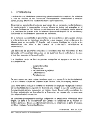 1.       INTRODUCCION

Los defectos que presenta un pavimento y que disminuyen la comodidad del usuario o
la vida de servicio de esa estructura, frecuentemente corresponden a defectos
constructivos y difícilmente pueden clasificarse como deterioros.

Sin embargo, atendiendo al hecho de que habrán de ser corregidos mediante labores
de mantenimiento o conservación, como es el caso de juntas mal acabadas, en el
presente Catálogo se han incluido como deterioros. Adicionalmente puede argüirse
que tales defectos pueden sufrir un deterioro gradual con el paso de los vehículos y
convertirse así en verdaderos deterioros del pavimento.

En la literatura especializada de pavimentos, los fines didácticos perseguidos orientan
el ordenamiento de los deterioros atendiendo a sus causas y origen, más que a las
labores para su corrección. El interés del presente Catálogo se orienta a las
evaluaciones con miras a los trabajos de conservación, rehabilitación o
reconstrucción.

Los deterioros de pavimentos incluidos se consideran los más relevantes. Se han
agrupado en tres grandes categorías; los de superficie, los de estructura y los que
encuentran su origen en la construcción.

Los deterioros dentro de las tres grandes categorías se agrupan a su vez en las
subcategorías de:

                                 •   Desprendimientos
                                 •   Alisamientos
                                 •   Exposición de agregados
                                 •   Deformaciones
                                 •   Agrietamientos

De esta manera se tratan quince deterioros, cada uno en una ficha técnica individual,
que se considera incluyen los propuestos por España, Chile, Nicaragua y México.

Cada ficha técnica incluye el nombre del deterioro con el grupo y subgrupo en el que
se ha clasificado; la descripción del deterioro; una imagen o aspecto superficial; una
forma propuesta para su evaluación; los trabajos típicos de corrección asociados a las
fronteras establecidas en la evaluación y finalmente, las causas más comunes que
dan origen al deterioro descrito.

Se considera que el presente catálogo cumple con las expectativas formuladas en su
origen. Se pone a la consideración del Consejo de Directores en su reunión de
titulares para que, de así considerarlo conveniente, se integre con la parte preparada
por Chile relativa a Pavimentos Rígidos.

                                                               Viña del Mar, abril del 2002.
M.5.1 Catálogo de Deterioros de Pavimentos Flexibles                                2
 
