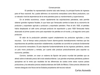 Consecuencias
El petróleo ha representado durante todo este tiempo, la principal fuente de ingresos
para el fisco nacional. Así, puede definirse a la economía venezolana como Mono productora, con
un elevado nivel de dependencia de la renta petrolera para su mantenimiento y supervivencia.
En el ámbito económico, crecen rápidamente las exportaciones petroleras, esto permite
obtener grandes ingresos fiscales, lo que hace que Venezuela cambie la base de su economía de
productor y exportador agrícola a productor y exportador petrolero. Para el año 1925, el petróleo
había desplazado al café como principal producto de exportación y para 1928 Venezuela había
alcanzado el primer puesto como país exportador de petróleo en el mundo, y el segundo como país
productor.
El valor de la producción petrolera superó ampliamente los productos agrícolas y otros
recursos. Con el tiempo estos productos fueron disminuyendo dramáticamente mientras que las
exportaciones de petróleo ascendían notablemente, el petróleo se convirtió en producto fundamental
de la economía venezolana. El país depende fundamentalmente de los ingresos petroleros, siendo
un país mono productor y rentista, por cuanto sólo produce productivamente para soportar su
economía, petróleo.
Convino, también, en crear un sistema de fijación del precio mundial del petróleo que se
alineó sobre el elevado precio del crudo estadounidense. Las grandes empresas petroleras pudieron
apropiarse así la renta que resultaba de las diferencias de costos entre estos nuevos países
productores y los elevados precios estadounidenses del Golfo de México. Estos precios afectaron de
manera desigual a los fiscos de los Estados propietarios del recurso natural.
Carlos Acevedo
 