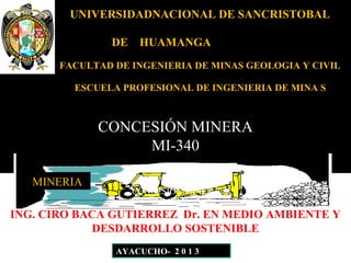 UNIVERSIDADNACIONAL DE SANCRISTOBAL
DE HUAMANGA
FACULTAD DE INGENIERIA DE MINAS GEOLOGIA Y CIVIL
ESCUELA PROFESIONAL DE INGENIERIA DE MINA S
CONCESIÓN MINERA
MI-340
MINERIA
AYACUCHO- 2 0 1 3
CONCESIÓN MINERA
MI-340
ING. CIRO BACA GUTIERREZ Dr. EN MEDIO AMBIENTE Y
DESDARROLLO SOSTENIBLE
 