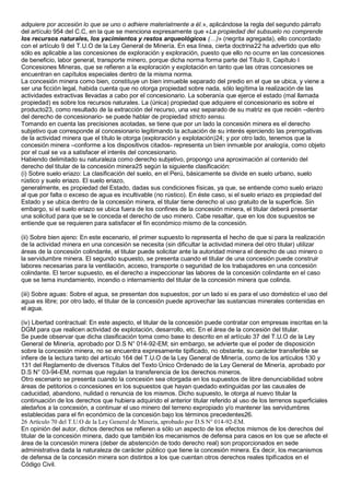 adquiere por accesión lo que se uno o adhiere materialmente a él.», aplicándose la regla del segundo párrafo 
del artículo 954 del C.C, en la que se menciona expresamente que «La propiedad del subsuelo no comprende 
los recursos naturales, los yacimientos y restos arqueológicos (…)» (negrita agregada), ello concordado 
con el artículo 9 del T.U.O de la Ley General de Minería. En esa línea, cierta doctrina22 ha advertido que ello 
sólo es aplicable a las concesiones de exploración y exploración, puesto que ello no ocurre en las concesiones 
de beneficio, labor general, transporte minero, porque dicha norma forma parte del Título II, Capítulo I 
Concesiones Mineras, que se refieren a la exploración y explotación en tanto que las otras concesiones se 
encuentran en capítulos especiales dentro de la misma norma. 
La concesión minera como bien, constituye un bien inmueble separado del predio en el que se ubica, y viene a 
ser una ficción legal, habida cuenta que no otorga propiedad sobre nada, sólo legítima la realización de las 
actividades extractivas llevadas a cabo por el concesionario. La soberanía que ejerce el estado (mal llamada 
propiedad) es sobre los recursos naturales. La (única) propiedad que adquiere el concesionario es sobre el 
producto23, como resultado de la extracción del recurso, una vez separado de su matriz es que recién –dentro 
del derecho de concesionario- se puede hablar de propiedad stricto sensu. 
Tomando en cuenta las precisiones acotadas, se tiene que por un lado la concesión minera es el derecho 
subjetivo que corresponde al concesionario legitimando la actuación de su interés ejerciendo las prerrogativas 
de la actividad minera que el título le otorga (exploración y explotación)24; y por otro lado, tenemos que la 
concesión minera –conforme a los dispositivos citados- representa un bien inmueble por analogía, como objeto 
por el cual se va a satisfacer el interés del concesionario. 
Habiendo delimitado su naturaleza como derecho subjetivo, propongo una aproximación al contenido del 
derecho del titular de la concesión minera25 según la siguiente clasificación: 
(i) Sobre suelo eriazo: La clasificación del suelo, en el Perú, básicamente se divide en suelo urbano, suelo 
rústico y suelo eriazo. El suelo eriazo, 
generalmente, es propiedad del Estado, dadas sus condiciones físicas, ya que, se entiende como suelo eriazo 
al que por falta o exceso de agua es incultivable (no rústico). En éste caso, si el suelo eriazo es propiedad del 
Estado y se ubica dentro de la concesión minera, el titular tiene derecho al uso gratuito de la superficie. Sin 
embargo, si el suelo eriazo se ubica fuera de los confines de la concesión minera, el titular deberá presentar 
una solicitud para que se le conceda el derecho de uso minero. Cabe resaltar, que en los dos supuestos se 
entiende que se requieren para satisfacer el fin económico mismo de la concesión. 
(ii) Sobre bien ajeno: En este escenario, el primer supuesto lo representa el hecho de que si para la realización 
de la actividad minera en una concesión se necesita (sin dificultar la actividad minera del otro titular) utilizar 
áreas de la concesión colindante, el titular puede solicitar ante la autoridad minera el derecho de uso minero o 
la servidumbre minera. El segundo supuesto, se presenta cuando el titular de una concesión puede construir 
labores necesarias para la ventilación, acceso, transporte o seguridad de los trabajadores en una concesión 
colindante. El tercer supuesto, es el derecho a inspeccionar las labores de la concesión colindante en el caso 
que se tema inundamiento, incendio o internamiento del titular de la concesión minera que colinda. 
(iii) Sobre aguas: Sobre el agua, se presentan dos supuestos; por un lado si es para el uso doméstico el uso del 
agua es libre; por otro lado, el titular de la concesión puede aprovechar las sustancias minerales contenidas en 
el agua. 
(iv) Libertad contractual: En este aspecto, el titular de la concesión puede contratar con empresas inscritas en la 
DGM para que realicen actividad de explotación, desarrollo, etc. En el área de la concesión del titular. 
Se puede observar que dicha clasificación toma como base lo descrito en el artículo 37 del T.U.O de la Ley 
General de Minería, aprobado por D.S N° 014-92-EM; sin embargo, se advierte que el poder de disposición 
sobre la concesión minera, no se encuentra expresamente tipificado, no obstante, su carácter transferible se 
infiere de la lectura tanto del artículo 164 del T.U.O de la Ley General de Minería, como de los artículos 130 y 
131 del Reglamento de diversos Títulos del Texto Único Ordenado de la Ley General de Minería, aprobado por 
D.S N° 03-94-EM, normas que regulan la transferencia de los derechos mineros. 
Otro escenario se presenta cuando la concesión sea otorgada en los supuestos de libre denunciabilidad sobre 
áreas de petitorios o concesiones en los supuestos que hayan quedado extinguidas por las causales de 
caducidad, abandono, nulidad o renuncia de los mismos. Dicho supuesto, le otorga al nuevo titular la 
continuación de los derechos que hubiera adquirido el anterior titular referido al uso de los terrenos superficiales 
aledaños a la concesión, a continuar el uso minero del terreno expropiado y/o mantener las servidumbres 
establecidas para el fin económico de la concesión bajo los términos precedentes26. 
26 Artículo 70 del T.U.O de la Ley General de Minería, aprobado por D.S N° 014-92-EM. 
En opinión del autor, dichos derechos se refieren a sólo un aspecto de los efectos mismos de los derechos del 
titular de la concesión minera, dado que también los mecanismos de defensa para casos en los que se afecte el 
área de la concesión minera (deber de abstención de todo derecho real) son proporcionados en sede 
administrativa dada la naturaleza de carácter público que tiene la concesión minera. Es decir, los mecanismos 
de defensa de la concesión minera son distintos a los que cuentan otros derechos reales tipificados en el 
Código Civil. 
 