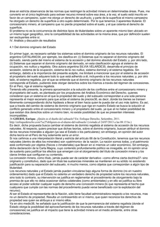 área en estricta observancia de las normas que restringen la actividad minera en determinadas áreas. Pues, me 
convierto en el único legitimado para extraer recurso mineral sobre esa área, a la vez, el suelo está inscrito en 
favor de un campesino, quien me otorga un derecho de usufructo, y parte de la superficie el mismo campesino 
ha otorgado un derecho de superficie a otro sujeto determinado. Por lo que tenemos 3 aparentes titulares: El 
concesionario minero, el campesino que no pierde propiedad sobre el suelo, y el que ostenta el derecho de 
superficie. 
El problema no es la concurrencia de distintos tipos de titularidades sobre un aparente mismo bien ubicado en 
un mismo lugar geográfico, sino la compatibilidad de las actividades en la misma área, que por definición suelen 
ser excluyentes entre sí. 
IV. Análisis y discusión de resultados 
4.1 Del dominio originario del Estado 
En primer lugar, es necesario señalar los sistemas sobre el dominio originario de los recursos naturales. El 
argentino CATALANO34, por ejemplo, los clasifica en: (i) Sistemas que no separan el dominio originario del 
derivado, siendo parte del mismo el sistema de la accesión y del dominio absoluto del Estado; y, por otro lado, 
(ii) Sistemas que separan el dominio originario del derivado, en esta clasificación agrupa al sistema de 
ocupación, res nullius y regalista. Otra autora argentina SILVIA VELARDE35, desarrolla el principio de 
accesión, sistema de la ocupación, sistema de la res nullius, sistema dominal y el sistema regalista. Sin 
embargo, debido a la importancia del presente acápite, me limitaré a mencionar que por el sistema de accesión 
el propietario del suelo adquiere todo lo que está adherido a él, incluyendo a los recursos naturales; y, por otro 
lado, el sistema regalista, por el que se entiende que el dominio originario de los recursos naturales 
corresponde al Estado, pudiendo éste otorgar derechos sobre los mismos a través del régimen de concesiones. 
En el Perú, rige el sistema regalista. 
Teniendo ello presente, la primera aproximación a la solución de los conflictos entre el concesionario minero y 
el propietario del suelo, es planteada por los propulsores del Análisis Económico del Derecho, quienes 
consideran que un sistema en el que la propiedad del suelo y del subsuelo correspondan a una sola persona 
representa el mejor escenario para que actúe el sistema de precios36, es decir, donde los bienes se transen 
libremente correspondiendo dicha hipótesis a llevar el bien hacia quien le pueda dar el uso más óptimo. Es así, 
que a través del cambio de sistema de dominio originario que rige en nuestro Estado se busca la solución al 
conflicto generado entre el concesionario minero y el propietario del suelo, ya que al no haber posibilidad de 
que existan dos derechos sobre un mismo bien, no existe posibilidad de que se presenten intereses 
incompatibles. 
36 GHERSI, Enrique. ¿Quién es el dueño del subsuelo? En: Enfoque Derecho, Setiembre, 2011. 
http://enfoquederecho.com/%c2%bfquien-es-el-dueno-del-subsuelo/ (visitado el 24/07/2013 a las 08:15 hs.) 
Es decir, dicha propuesta busca cambiar el sistema de dominio regalista al sistema de accesión de los recursos 
naturales. Al respecto, quiero precisar que dichas teorías, sobre el dominio originario, buscan atribuir el dominio 
de los recursos minerales a alguien (ya sea el Estado o los particulares); sin embargo, en opinión del autor 
dicha teoría en el Perú de hoy solamente sería un error. 
Si nos ceñimos a una interpretación literal y estricta del artículo 66 de la Constitución, tenemos que los recursos 
naturales (dentro de ellos los minerales) son «patrimonio» de la nación. La nación somos todos, y el patrimonio 
está conformado por objetos (físicos o inmateriales) que llevan en sí mismos un valor económico. Sin embargo, 
dicha declaración de la Carta Magna, cuyo contenido profundamente político es innegable, en mi opinión sirve 
de sustento para justificar los efectos que emergen con el otorgamiento del título de concesión minera y los 
claros límites que configuran su contenido. 
La concesión minera, como título, jamás puede ser de carácter derivativo –como afirma cierta doctrina37- sino 
originario y constitutivo, dado que sin título las sustancias minerales se mantienen en su sólido no existiendo 
justificación para su separación del subsuelo, ni mucho menos, como objetos que correspondan a algún tipo de 
titularidad. 
Los recursos naturales y el Estado jamás pueden vincularse bajo alguna forma de dominio (no en nuestro 
ordenamiento) dado que el Estado no ostenta un verdadero derecho de propiedad sobre los recursos naturales, 
sino todo lo contrario, su intervención se justifica en reglamentar el procedimiento de otorgamiento bajo la 
premisa de que ello no deba ocasionar daños colaterales (como ambientales) y en ello se justifica su libre 
acceso al poder solicitar cualquier sujeto de derecho una concesión minera (lo que representa el hecho que 
cualquiera que cumpla con las normas del procedimiento pueda verse beneficiado con la explotación del 
recurso). 
Al ser el Estado el representante de la Nación, sólo tiene facultad administradora respecto a los recursos, mas 
no un derecho de propiedad. Resulta un contrasentido en sí mismo, que quien reconoce los derechos de 
propiedad sea quien se atribuya a sí mismo ellos. 
Ya en otro medio38, he señalado que la justificación de que la permanencia del sistema regalista (donde el 
Estado otorga la posibilidad del aprovechamiento de los recursos naturales a través del régimen de 
concesiones) se justifica en el impacto que tiene la actividad minera en el medio ambiente, entre otras 
consideraciones. 
 
