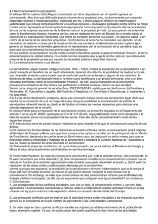 4.2 Redimensionando la expropiación 
El artículo 70 de nuestra Carta Magna concordado con otros dispositivos -en mi opinión- genera un 
contrasentido. Nos dice que «[A] nadie puede privarse de su propiedad sino, exclusivamente, por causa de 
seguridad nacional o necesidad pública, declarada por ley, y previo pago en efectivo de indemnización 
justipreciada que incluya compensación por el eventual perjuicio.» (subrayado agregado) Dicha norma de rango 
constitucional, representa el fundamento de la expropiación como mecanismo de privación del reconocimiento 
de una de las mayores expresiones de la libertad natural: la propiedad privada. La expropiación es entendida 
como la transferencia forzosa, impuesta por ley, que es realizada en favor del Estado de un predio sujeto al 
régimen de La expropiación representa, una forma de ponderar derechos que puede –en algunos casos- ir en 
contra de la teoría de los derechos adquiridos. Confrontemos el derecho de propiedad -por ejemplo- con la 
necesidad de destinar un área para la construcción de una carretera; evidentemente el valor superior (por 
generar un impacto en el bienestar general) se ve representado por la construcción de la carretera, ergo se 
hace uso de la transferencia forzosa previo pago del justiprecio. 
En ese sentido, la expropiación resulta viable cuando el beneficio general supera al individual. Empero, al ser la 
actividad minera de utilidad pública, no cumple con los requisitos que exige la norma, esto es, que sólo puede 
privarse de la propiedad ya sea por causas de necesidad pública o seguridad nacional. 
4.3 La servidumbre minera y sus efectos 
La servidumbre, según nuestro Código Civil (arts. 1035 – 1052), implica la imposición de un gravamen40 a un 
predio sirviente en beneficio de un predio dominante, teniendo dos efectos, la posibilidad de realizar actos de 
uso del predio sirviente o para impedir que el dueño del predio sirviente ejerza alguno de sus derechos. A 
diferencia de ellas, la servidumbre minera, no tiene como beneficiario a un predio dominante, sino a un bien 
inmueble dominante, como lo es la concesión minera41. De ello, que la imposición de la servidumbre 
presupone la existencia de dos bienes que pertenecen a distinta persona (nemini res sua servit)42. 
Dentro de la categoría general de servidumbres, DIEZ PICAZO43, señala que se clasifican en: (i) Prediales y 
Personales; (ii) Voluntarias y Legales; (iii) Positivas y Negativas; (iv) Continuas y Discontinuas; y, Aparentes y 
No aparentes. 
A la luz de dicha clasificación, podemos ubicar a la concesión minera como una servidumbre legal, dado que 
resulta de la imposición de una norma jurídica que otorga la posibilidad al concesionario de solicitar la 
servidumbre minera44 siendo su objeto el de facilitar al minero los medios necesarios para efectuar una 
cómoda explotación de la mina45. 
El procedimiento para la imposición de la servidumbre minera, se encuentra regulado en el Reglamento del 
artículo 7 de la Ley N° 26505, aprobado por D.S N° 017-96-AG, cuya justificación parte como excepción a la 
falta del acuerdo previo con el propietario de las tierras. Para ello, dicho procedimiento46 consta de las 
siguientes etapas: 
(i) El trato directo entre las partes iniciado mediante la carta notarial, en la que el concesionario propone el trato 
directo. 
(ii) Si transcurren 30 días hábiles de no producirse el acuerdo entre las partes, el concesionario podrá dirigirse 
al Ministerio de Energía y Minas para que éste invoque a las partes a conciliar con la participación de un Centro 
de Conciliación, designado de común acuerdo. En el mismo acto, se designará un perito minero para que se 
pronuncie sobre la necesidad y magnitud de la servidumbre y solicitará al Consejo Nacional de Tasaciones a 
que se realice la tasación del área solicitada en servidumbre. 
(iii) Culminada la etapa de conciliación, sin que hubiera acuerdo, se podrá solicitar al Ministerio de Energía y 
Minas el inicio del procedimiento administrativo de servidumbre legal. 
El monto indemnizatorio, en caso de imponerse la servidumbre (art. 9 de la referida norma), sólo comprende: (i) 
El valor de la tierra que sufra desmedro; (ii) Una compensación monetaria por el eventual lucro cesante que se 
calcula en función de la actividad agropecuaria más rentable que pueda desarrollar el predio; y, (iii) El valor de 
reposición de las obras civiles y edificaciones afectadas por la servidumbre. 
Vemos que bajo ese esquema, la imposición de la servidumbre y el monto indemnizatorio que se le otorga al 
titular del bien inmueble sirviente, es inferior al que podría obtener mediante el trato directo con el 
concesionario. Sin embargo, se sabe que existen menos de diez servidumbres mineras que el Ministerio de 
Energía y Minas ha otorgado, de ello que se argumenta que configuran una figura obsoleta47 por su desuso. 
V. Conclusiones 
1. Los protagonistas de los conflictos señalados, son: por un lado, el concesionario minero; y, por otro lado, 
agricultores o Comunidades Campesinas o Nativas, dada la prohibición de realizar actividad minera en áreas 
urbanas sin ley que lo autorice o de expansión urbana con acuerdo desfavorable del Concejo. 
2. Los principales conflictos que se originan por la actividad minera están vinculados a los impactos que ésta 
genera en el ecosistema en el que habitan los agricultores y las Comunidades Campesinas. 
3. Se debe dejar en claro, que los conflictos sociales se originan por el desconocimiento de la población del 
marco normativo vigente. Ya que, sin autorización del dueño superficial no hay inicio de las actividades 
 