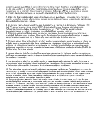 extractivas, puesto que el título de concesión minera no otorga ningún derecho de propiedad sobre ningún 
predio, sólo constituye la primera fase hacia la realización de la actividad minera, la segunda fase viene 
representada por la obtención del permiso ante el Ministerio de Energía y Minas, lo que implica el acuerdo 
previo con el propietario del suelo o la conclusión del procedimiento de servidumbre minera. 
4. El derecho de propiedad predial, recae sobre el suelo, siendo que el suelo –en nuestro marco normativo 
vigente- se clasifica en suelo urbano, rústico o eriazo; siendo rústicos en los que se asientan los agricultores o 
Comunidades Campesinas o Nativas. 
5. En el marco vigente, la expropiación ha sido derogada tras la vigencia de la Constitución Política de 1993 
(art. 70), siendo la norma minera anterior (1992), la expropiación queda derogada automáticamente. 
Reforzando dicha idea, la Ley General de Expropiaciones, Ley N° 27117, señala que son nulas las 
expropiaciones que se realicen sin causa de necesidad pública o seguridad nacional. 
6. El dominio originario del Estado sobre los recursos naturales no debe entenderse como una forma de 
propiedad, dado que según el artículo 66 de nuestra Constitución, los recursos naturales son de la nación, 
siendo la nación representada por el Estado, sólo es un administrador de dichos recursos. 
7. El mismo artículo 66 de la Constitución, al referir que los recursos naturales son de la nación, se refiere, por 
un lado, a que su otorgamiento debe darse respetando los intereses de todos (como la protección al medio 
ambiente y la mitigación de los daños ambientales) y, por otro lado, la posibilidad de que cualquiera pueda 
solicitar una concesión minera, con excepción de las personas inhábiles que señalan los artículos 31 al 36 del 
TUO de la Ley General de Minería. 
8. La poca utilización de la Servidumbre Minera nos lleva a su derogación, dado que una figura en desuso no 
justifica su permanencia en nuestro ordenamiento jurídico (en su aspecto aplicativo, dado que es solicitada pero 
denegada con frecuencia). 
9. Una alternativa de solución a los conflictos entre el concesionario y el propietario del suelo, deviene de la 
mayor difusión sobre la actividad minera, sus beneficios y sus etapas. Comúnmente, se vincula a la minería con 
el daño ambiental irreparable, sin embargo, la minería responsable no propicia eso. 
10. Otra alternativa, es mejorar la gestión del dinero que ingresa a los Gobiernos Regionales por concepto del 
canon minero, ya que los pobladores de los lugares en donde se realiza mayor actividad minera no ven mejoras 
en su ciudad, ello se debe a una mala gestión de las autoridades, lo que repercute en la mala imagen que se 
tiene de la actividad minera. Si se tuviera la percepción de que la actividad minera genera beneficios, 
evitaríamos ese prejuicio que muchos tienen frente a ella. 
11. Asimismo, el marco normativo debe propiciar el acuerdo privado, sin presiones de ningún tipo. En este 
sentido POSNER48 señala que lo fundamental es la distinción entre los contextos de bajos y altos costos de 
transacción. En el primer caso, la ley debería requerir que las partes negociaran en el mercado; lo puede hacer 
volviendo absoluto (o casi) el derecho de propiedad del propietario actual, de modo que quien piense que la 
propiedad vale más deberá negociar con el propietario. Sin embargo, en los contextos de altos costos de 
transacción deberá permitirse que los individuos recurran a los tribunales para desplazar los recursos hacia un 
uso más valioso, porque el mercado es, por definición, incapaz de realizar esta función en tales contextos. 
