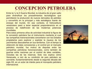 Entre la I y la II Guerra Mundial, la industria dio el gran salto
para diversificar los procedimientos tecnológicos que
permitieron la producción de nuevos derivados de petróleo
y convertirlo en la principal y más estratégica fuente de
energía del mundo. En ese contexto, el hidrocarburo
venezolano pasó a tener especial preponderancia en el
proceso de redefinición de las modernas potencias
mundiales.
Para estos primeros años de actividad industrial la figura de
la concesión petrolera fue el instrumento mediante el cual
las compañías transnacionales concertaron con los Estados
propietarios para explorar y explotar la riqueza de los
yacimientos descubiertos en sus territorios. Con el tiempo la
obtención de tales concesiones y el control por el mercado
petrolero mundial, fue motivo de disputas entre las
compañías petroleras transnacionales, como también de
guerras entre naciones por el control de tales variables,
incluidas las de las reservas. Esto nos explica cómo
Venezuela, a raíz de su condición de país petrolero se
convierte, fundamentalmente desde la segunda década del
siglo XX, en un actor de interés para el monopolio petrolero
internacional.
 