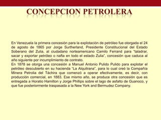 En Venezuela la primera concesión para la explotación de petróleo fue otorgada el 24
de agosto de 1865 por Jorge Surtherland, Presidente Constitucional del Estado
Soberano del Zulia, al ciudadano norteamericano Camilo Ferrand para “taladrar,
sacar y exportar petróleo o nafta en todo el estado Zulia”, concesión que caduca al
año siguiente por incumplimiento de contrato.
En 1878 se otorga una concesión a Manuel Antonio Pulido Pulido para explotar el
petróleo descubierto en su hacienda “La Alquitrana”, para lo cual creó la Compañía
Minera Petrolia del Táchira que comenzó a operar efectivamente, es decir, con
producción comercial, en 1883. Ese mismo año, se produce otra concesión que es
entregada a Horatio Hamilton y Jorge Phillips sobre el lago de asfalto de Guanoco, y
que fue posteriormente traspasada a la New York and Bermudez Company.
 