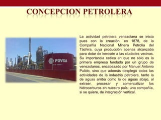 La actividad petrolera venezolana se inicia
pues con la creación, en 1878, de la
Compañía Nacional Minera Petrolia del
Táchira, cuya producción apenas alcanzaba
para dotar de kerosén a las ciudades vecinas.
Su importancia radica en que no sólo es la
primera empresa fundada por un grupo de
venezolanos, encabezado por Manuel Antonio
Pulido, sino que además desplegó todas las
actividades de la industria petrolera, tanto la
de aguas arriba como la de aguas abajo, al
extraer, procesar y comercializar los
hidrocarburos en nuestro país; una compañía,
si se quiere, de integración vertical.
 