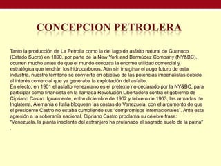 Tanto la producción de La Petrolia como la del lago de asfalto natural de Guanoco
(Estado Sucre) en 1890, por parte de la New York and Bermúdez Company (NY&BC),
ocurren mucho antes de que el mundo conozca la enorme utilidad comercial y
estratégica que tendrán los hidrocarburos. Aún sin imaginar el auge futuro de esta
industria, nuestro territorio se convierte en objetivo de las potencias imperialistas debido
al interés comercial que ya generaba la explotación del asfalto.
En efecto, en 1901 el asfalto venezolano es el pretexto no declarado por la NY&BC, para
participar como financista en la llamada Revolución Libertadora contra el gobierno de
Cipriano Castro. Igualmente, entre diciembre de 1902 y febrero de 1903, las armadas de
Inglaterra, Alemania e Italia bloquean las costas de Venezuela, con el argumento de que
el presidente Castro no estaba cumpliendo sus “compromisos internacionales”. Ante esta
agresión a la soberanía nacional, Cipriano Castro proclama su célebre frase:
"Venezuela, la planta insolente del extranjero ha profanado el sagrado suelo de la patria"
.
 