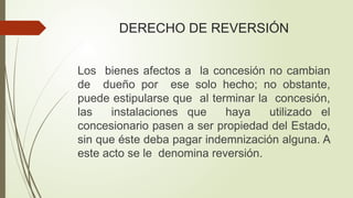 DERECHO DE REVERSIÓN
Los bienes afectos a la concesión no cambian
de dueño por ese solo hecho; no obstante,
puede estipularse que al terminar la concesión,
las instalaciones que haya utilizado el
concesionario pasen a ser propiedad del Estado,
sin que éste deba pagar indemnización alguna. A
este acto se le denomina reversión.
 