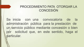 PROCEDIMIENTO PATA OTORGAR LA
CONCESIÓN
Se inicia con una convocatoria de la
administración pública para la prestación de
un servicio público mediante concesión o bien
por solicitud que, en este sentido, haga el
particular.
 
